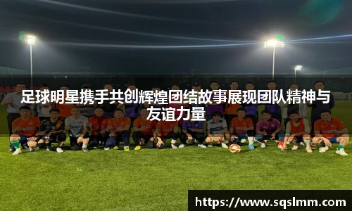 足球明星携手共创辉煌团结故事展现团队精神与友谊力量