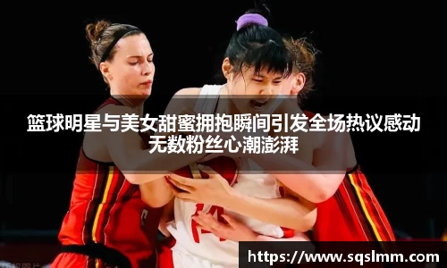 篮球明星与美女甜蜜拥抱瞬间引发全场热议感动无数粉丝心潮澎湃