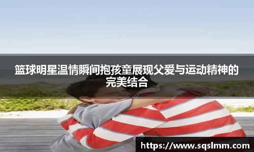 篮球明星温情瞬间抱孩童展现父爱与运动精神的完美结合